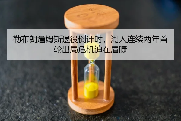 勒布朗詹姆斯退役倒计时，湖人连续两年首轮出局危机迫在眉睫
