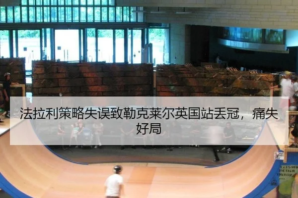 法拉利策略失误致勒克莱尔英国站丢冠，痛失好局