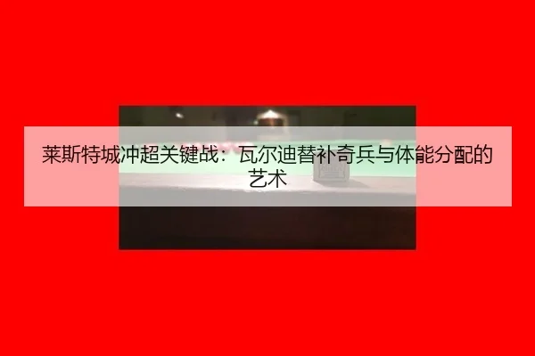 莱斯特城冲超关键战：瓦尔迪替补奇兵与体能分配的艺术