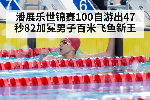 潘展乐世锦赛100自游出47秒82加冕男子百米飞鱼新王