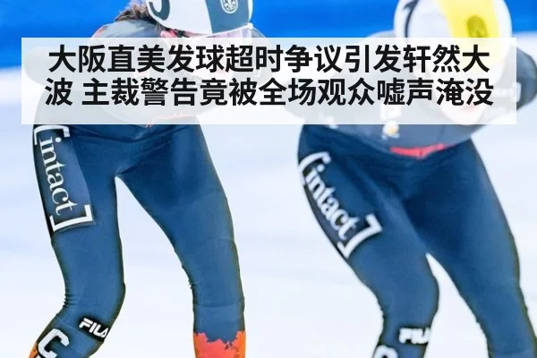 大阪直美发球超时争议引发轩然大波 主裁警告竟被全场观众嘘声淹没